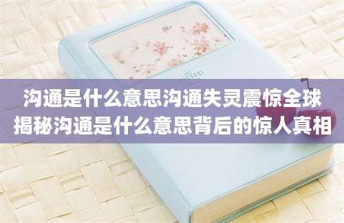 沟通是什么意思沟通失灵震惊全球揭秘沟通是什么意思背后的惊人真相