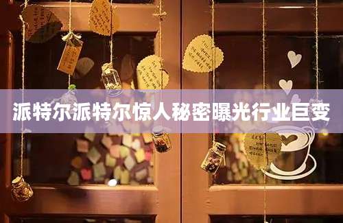 派特尔派特尔惊人秘密曝光行业巨变