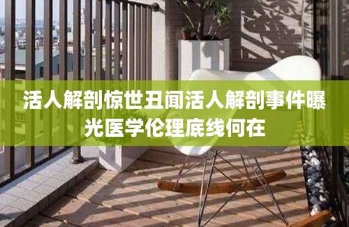 活人解剖惊世丑闻活人解剖事件曝光医学伦理底线何在