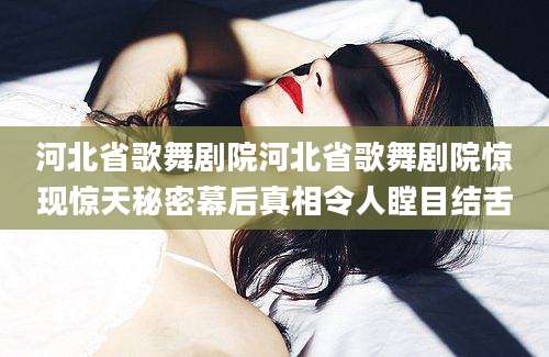 河北省歌舞剧院河北省歌舞剧院惊现惊天秘密幕后真相令人瞠目结舌