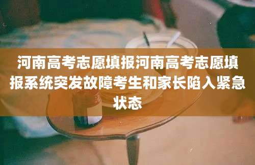 河南高考志愿填报河南高考志愿填报系统突发故障考生和家长陷入紧急状态