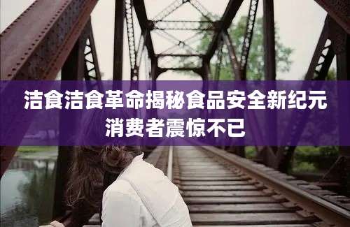 洁食洁食革命揭秘食品安全新纪元消费者震惊不已