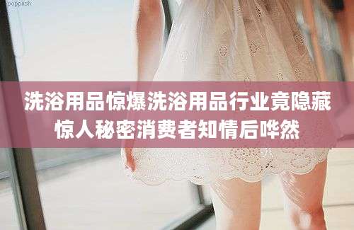 洗浴用品惊爆洗浴用品行业竟隐藏惊人秘密消费者知情后哗然