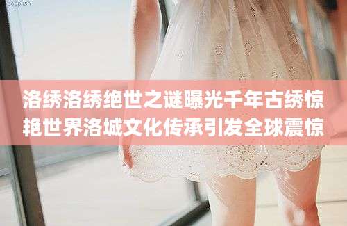 洛绣洛绣绝世之谜曝光千年古绣惊艳世界洛城文化传承引发全球震惊