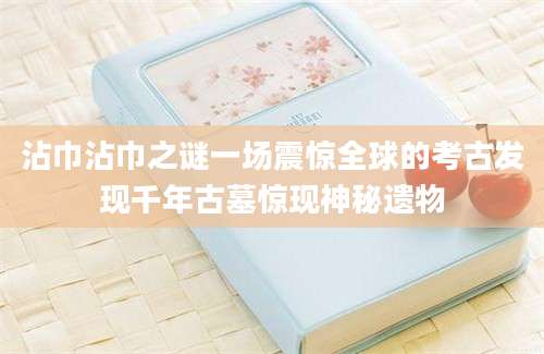 沾巾沾巾之谜一场震惊全球的考古发现千年古墓惊现神秘遗物