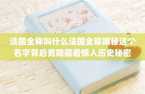 法国全称叫什么法国全称揭秘这个名字背后竟隐藏着惊人历史秘密