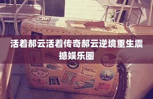 活着郝云活着传奇郝云逆境重生震撼娱乐圈