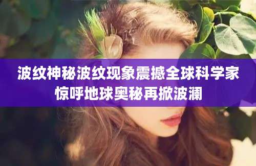 波纹神秘波纹现象震撼全球科学家惊呼地球奥秘再掀波澜