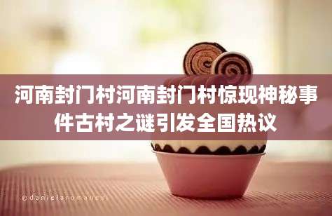 河南封门村河南封门村惊现神秘事件古村之谜引发全国热议