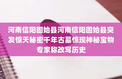 河南信阳固始县河南信阳固始县突发惊天秘密千年古墓惊现神秘宝物专家称改写历史