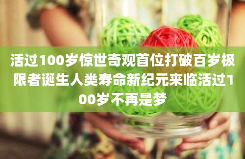 活过100岁惊世奇观首位打破百岁极限者诞生人类寿命新纪元来临活过100岁不再是梦