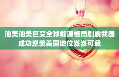 油美油美巨变全球能源格局剧震我国成功逆袭美国地位岌岌可危