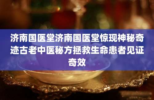 济南国医堂济南国医堂惊现神秘奇迹古老中医秘方拯救生命患者见证奇效