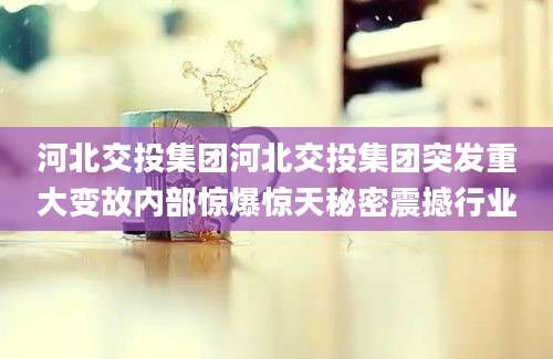 河北交投集团河北交投集团突发重大变故内部惊爆惊天秘密震撼行业