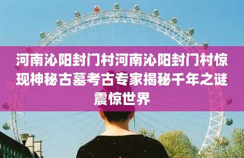 河南沁阳封门村河南沁阳封门村惊现神秘古墓考古专家揭秘千年之谜震惊世界