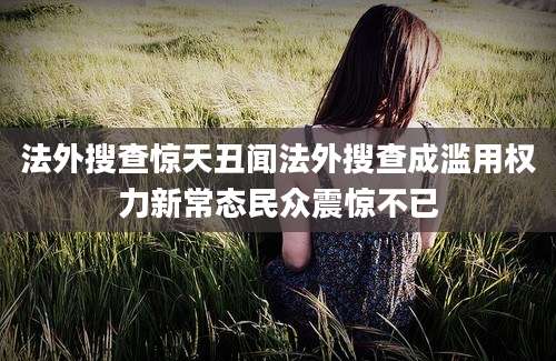 法外搜查惊天丑闻法外搜查成滥用权力新常态民众震惊不已