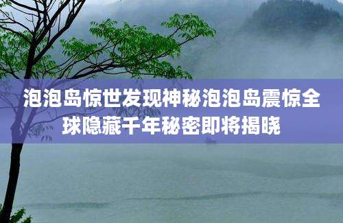 泡泡岛惊世发现神秘泡泡岛震惊全球隐藏千年秘密即将揭晓