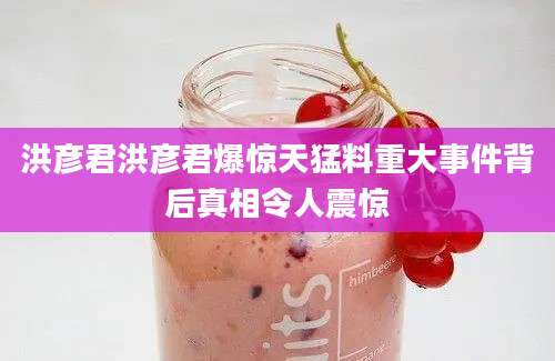 洪彦君洪彦君爆惊天猛料重大事件背后真相令人震惊