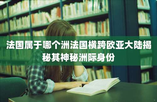 法国属于哪个洲法国横跨欧亚大陆揭秘其神秘洲际身份