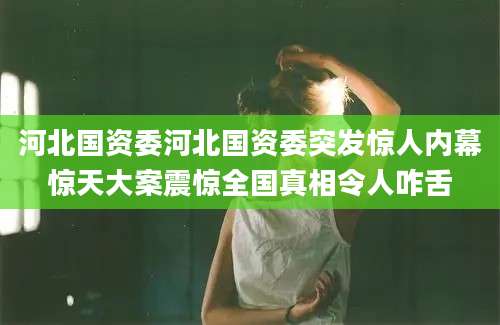 河北国资委河北国资委突发惊人内幕惊天大案震惊全国真相令人咋舌