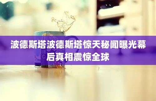 波德斯塔波德斯塔惊天秘闻曝光幕后真相震惊全球