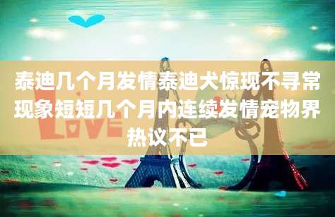 泰迪几个月发情泰迪犬惊现不寻常现象短短几个月内连续发情宠物界热议不已