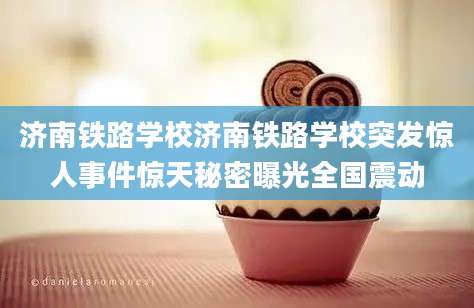 济南铁路学校济南铁路学校突发惊人事件惊天秘密曝光全国震动
