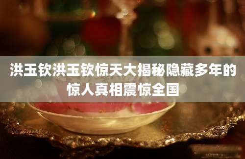 洪玉钦洪玉钦惊天大揭秘隐藏多年的惊人真相震惊全国
