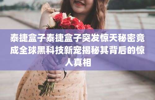 泰捷盒子泰捷盒子突发惊天秘密竟成全球黑科技新宠揭秘其背后的惊人真相