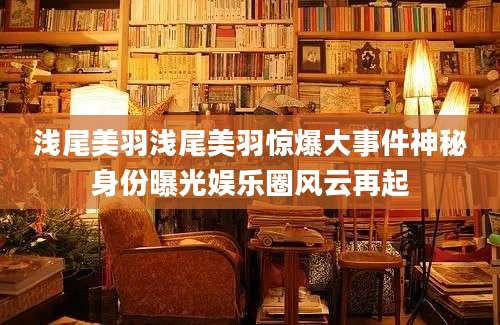 浅尾美羽浅尾美羽惊爆大事件神秘身份曝光娱乐圈风云再起