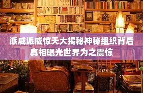派威派威惊天大揭秘神秘组织背后真相曝光世界为之震惊