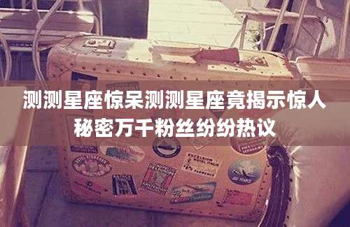 测测星座惊呆测测星座竟揭示惊人秘密万千粉丝纷纷热议