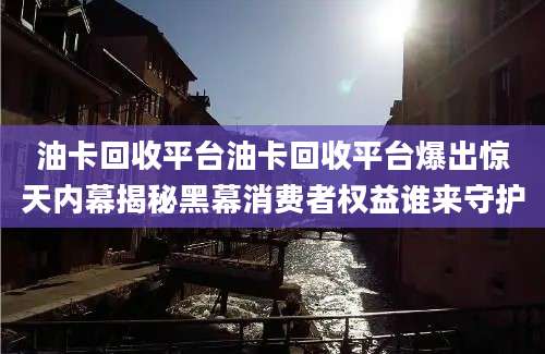 油卡回收平台油卡回收平台爆出惊天内幕揭秘黑幕消费者权益谁来守护