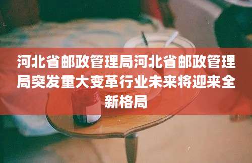 河北省邮政管理局河北省邮政管理局突发重大变革行业未来将迎来全新格局