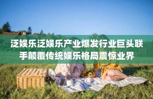 泛娱乐泛娱乐产业爆发行业巨头联手颠覆传统娱乐格局震惊业界