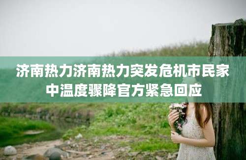 济南热力济南热力突发危机市民家中温度骤降官方紧急回应