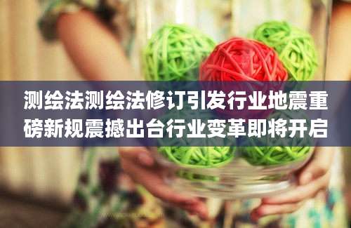 测绘法测绘法修订引发行业地震重磅新规震撼出台行业变革即将开启