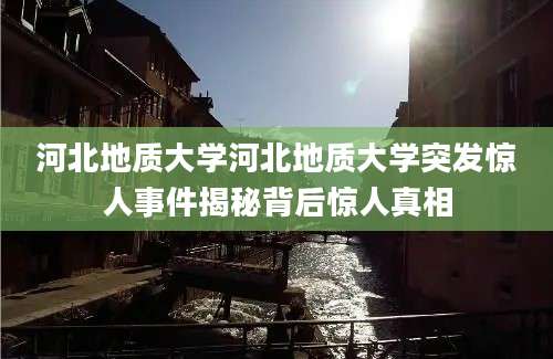河北地质大学河北地质大学突发惊人事件揭秘背后惊人真相