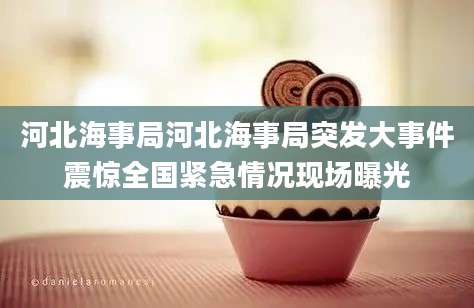 河北海事局河北海事局突发大事件震惊全国紧急情况现场曝光