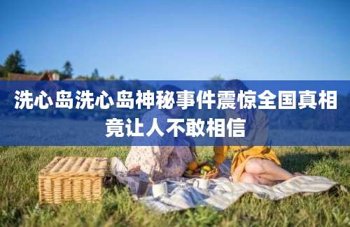 洗心岛洗心岛神秘事件震惊全国真相竟让人不敢相信