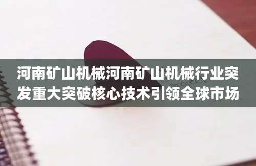 河南矿山机械河南矿山机械行业突发重大突破核心技术引领全球市场