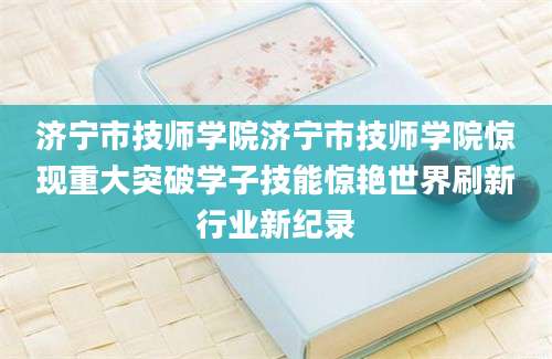 济宁市技师学院济宁市技师学院惊现重大突破学子技能惊艳世界刷新行业新纪录