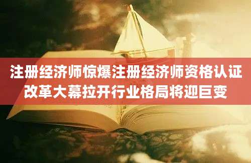 注册经济师惊爆注册经济师资格认证改革大幕拉开行业格局将迎巨变