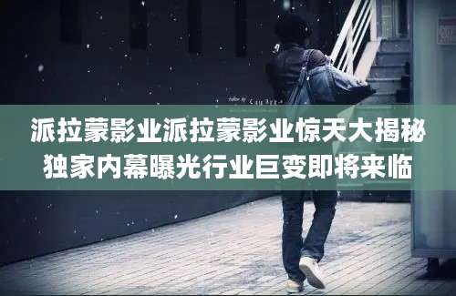 派拉蒙影业派拉蒙影业惊天大揭秘独家内幕曝光行业巨变即将来临