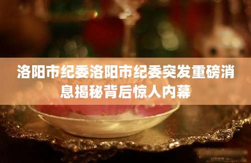 洛阳市纪委洛阳市纪委突发重磅消息揭秘背后惊人内幕