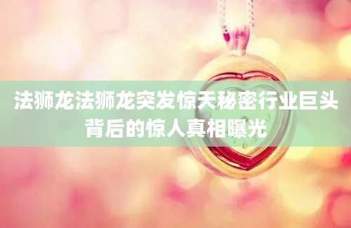 法狮龙法狮龙突发惊天秘密行业巨头背后的惊人真相曝光