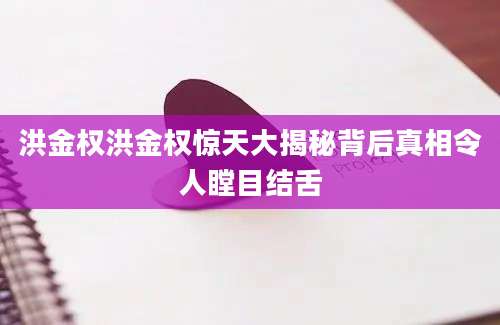 洪金权洪金权惊天大揭秘背后真相令人瞠目结舌