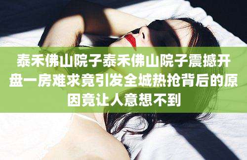 泰禾佛山院子泰禾佛山院子震撼开盘一房难求竟引发全城热抢背后的原因竟让人意想不到