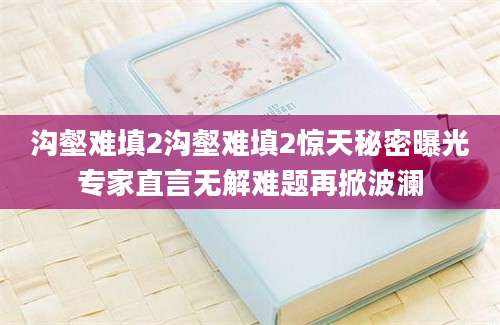 沟壑难填2沟壑难填2惊天秘密曝光专家直言无解难题再掀波澜