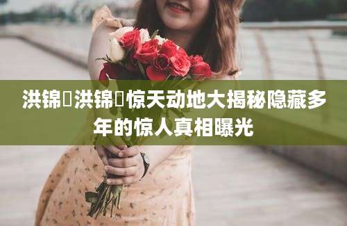 洪锦炘洪锦炘惊天动地大揭秘隐藏多年的惊人真相曝光